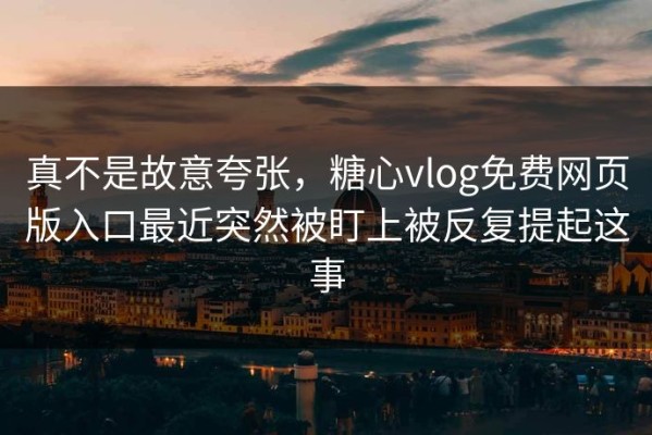 真不是故意夸张，糖心vlog免费网页版入口最近突然被盯上被反复提起这事