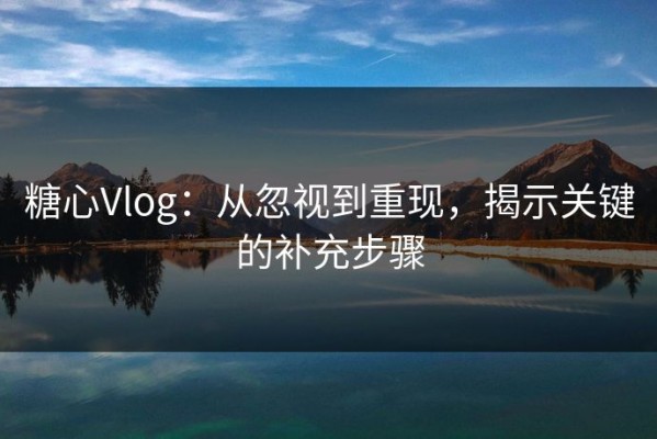 糖心Vlog：从忽视到重现，揭示关键的补充步骤