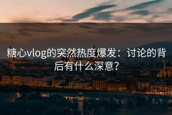 糖心vlog的突然热度爆发：讨论的背后有什么深意？