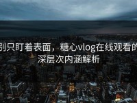 别只盯着表面，糖心vlog在线观看的深层次内涵解析