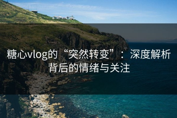糖心vlog的“突然转变”：深度解析背后的情绪与关注