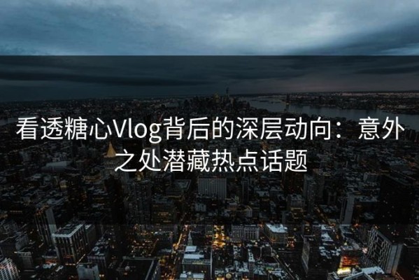 看透糖心Vlog背后的深层动向：意外之处潜藏热点话题