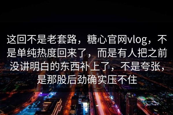这回不是老套路，糖心官网vlog，不是单纯热度回来了，而是有人把之前没讲明白的东西补上了，不是夸张，是那股后劲确实压不住
