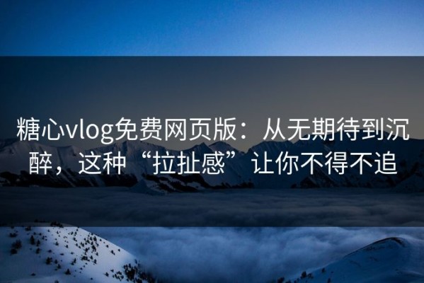 糖心vlog免费网页版：从无期待到沉醉，这种“拉扯感”让你不得不追