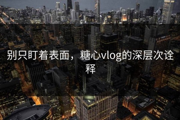 别只盯着表面，糖心vlog的深层次诠释