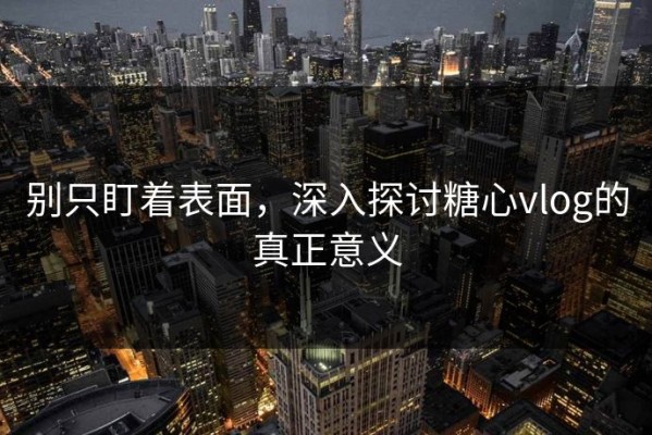 别只盯着表面，深入探讨糖心vlog的真正意义