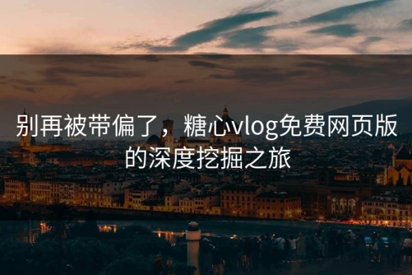 别再被带偏了，糖心vlog免费网页版的深度挖掘之旅