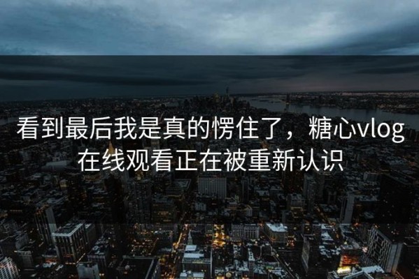 看到最后我是真的愣住了，糖心vlog在线观看正在被重新认识