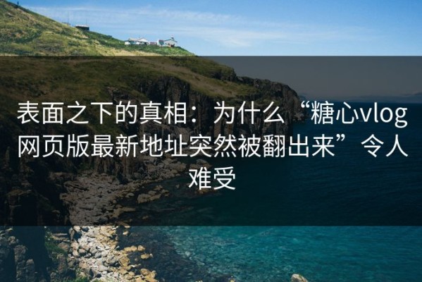 表面之下的真相：为什么“糖心vlog网页版最新地址突然被翻出来”令人难受