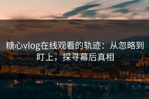 糖心vlog在线观看的轨迹：从忽略到盯上，探寻幕后真相