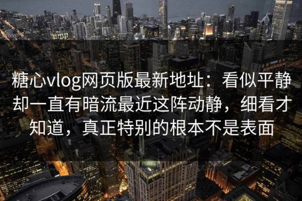 糖心vlog网页版最新地址：看似平静却一直有暗流最近这阵动静，细看才知道，真正特别的根本不是表面
