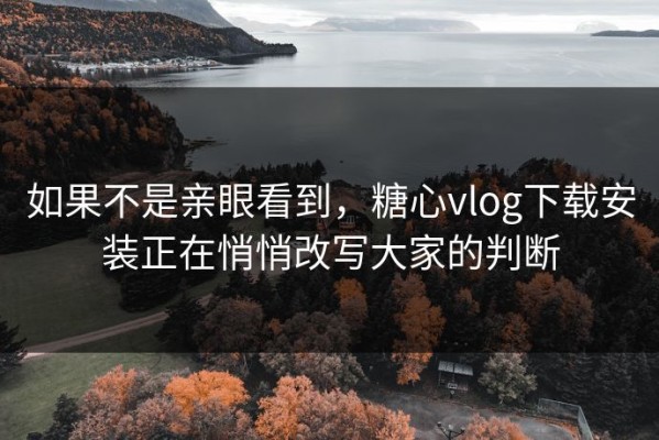 如果不是亲眼看到，糖心vlog下载安装正在悄悄改写大家的判断