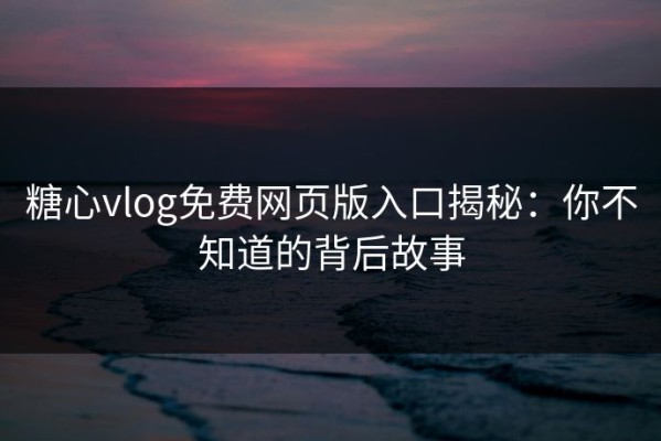 糖心vlog免费网页版入口揭秘：你不知道的背后故事