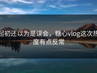 起初还以为是误会，糖心vlog这次热度有点反常