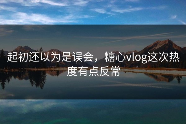 起初还以为是误会，糖心vlog这次热度有点反常