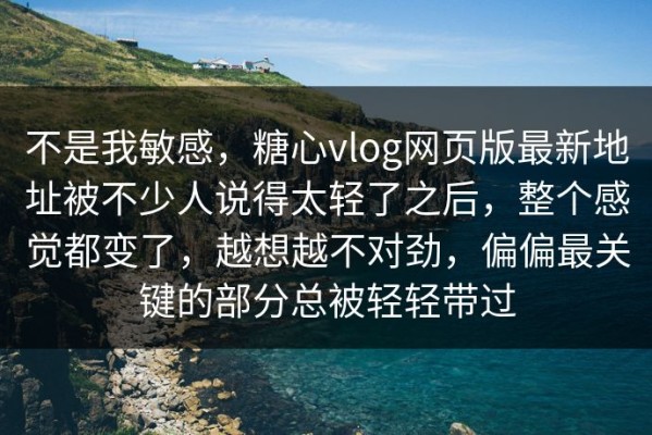 不是我敏感，糖心vlog网页版最新地址被不少人说得太轻了之后，整个感觉都变了，越想越不对劲，偏偏最关键的部分总被轻轻带过