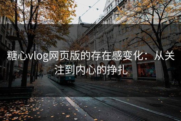 糖心vlog网页版的存在感变化：从关注到内心的挣扎