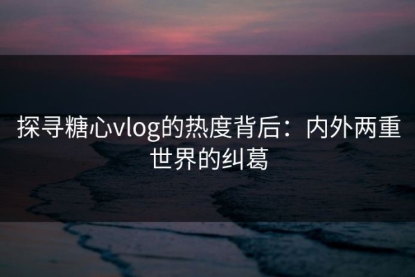 探寻糖心vlog的热度背后：内外两重世界的纠葛