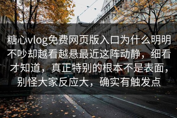糖心vlog免费网页版入口为什么明明不吵却越看越悬最近这阵动静，细看才知道，真正特别的根本不是表面，别怪大家反应大，确实有触发点
