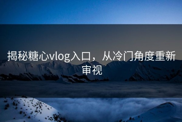 揭秘糖心vlog入口，从冷门角度重新审视