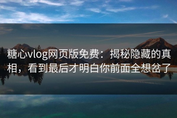 糖心vlog网页版免费：揭秘隐藏的真相，看到最后才明白你前面全想岔了