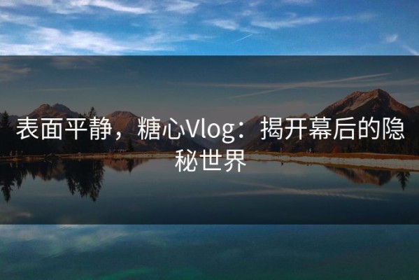 表面平静，糖心Vlog：揭开幕后的隐秘世界