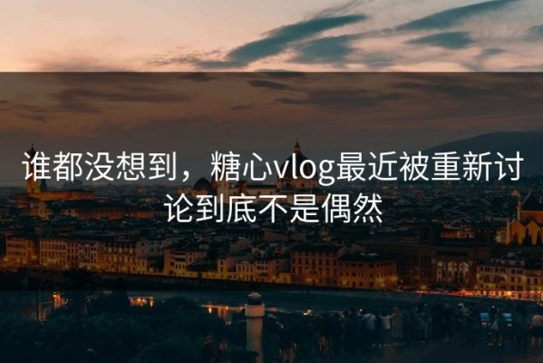 谁都没想到，糖心vlog最近被重新讨论到底不是偶然