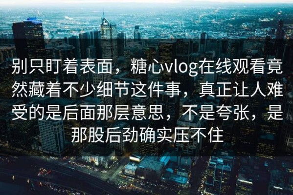 别只盯着表面，糖心vlog在线观看竟然藏着不少细节这件事，真正让人难受的是后面那层意思，不是夸张，是那股后劲确实压不住