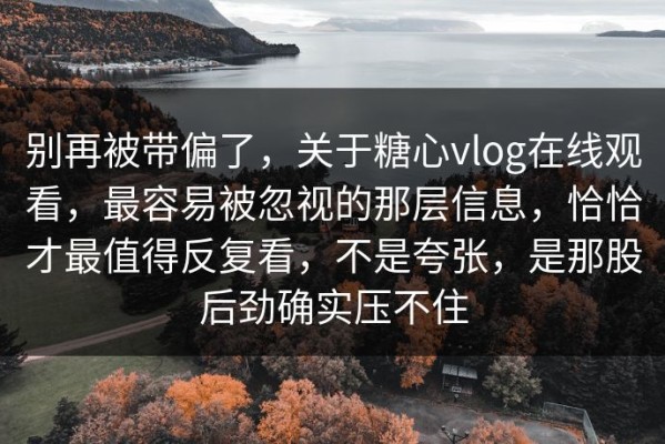 别再被带偏了，关于糖心vlog在线观看，最容易被忽视的那层信息，恰恰才最值得反复看，不是夸张，是那股后劲确实压不住