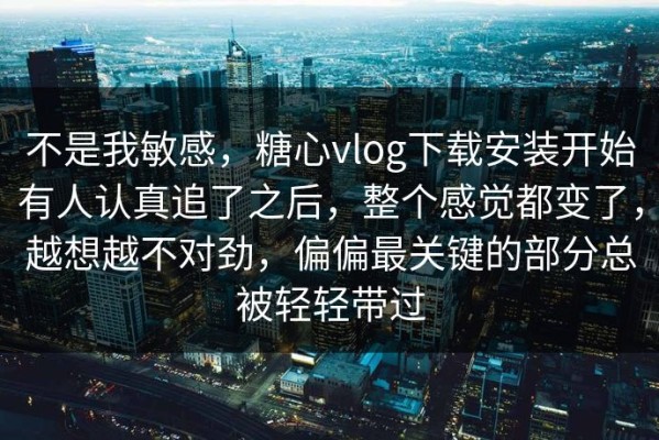 不是我敏感，糖心vlog下载安装开始有人认真追了之后，整个感觉都变了，越想越不对劲，偏偏最关键的部分总被轻轻带过