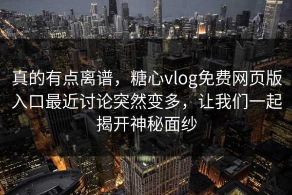 真的有点离谱，糖心vlog免费网页版入口最近讨论突然变多，让我们一起揭开神秘面纱