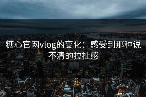 糖心官网vlog的变化：感受到那种说不清的拉扯感