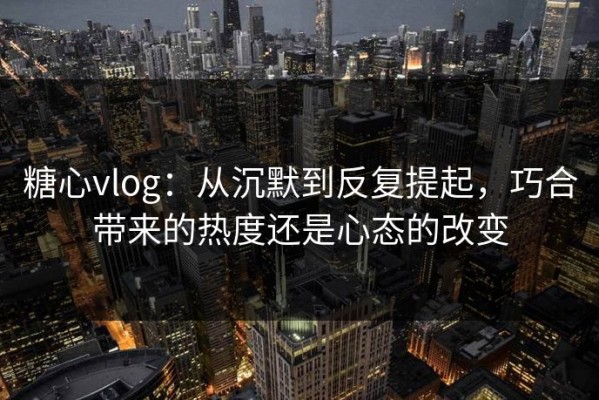 糖心vlog：从沉默到反复提起，巧合带来的热度还是心态的改变