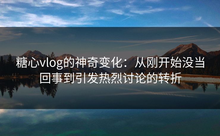 糖心vlog的神奇变化：从刚开始没当回事到引发热烈讨论的转折