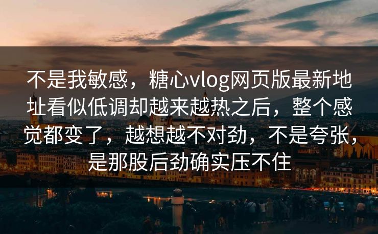 不是我敏感，糖心vlog网页版最新地址看似低调却越来越热之后，整个感觉都变了，越想越不对劲，不是夸张，是那股后劲确实压不住
