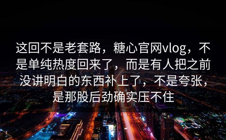 这回不是老套路，糖心官网vlog，不是单纯热度回来了，而是有人把之前没讲明白的东西补上了，不是夸张，是那股后劲确实压不住