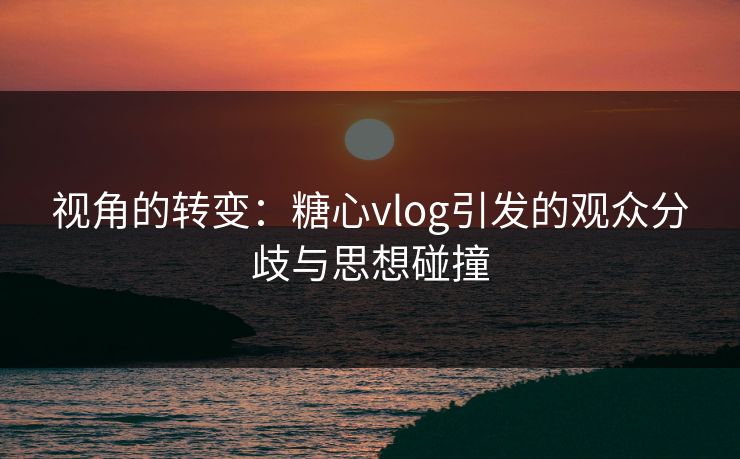 视角的转变：糖心vlog引发的观众分歧与思想碰撞
