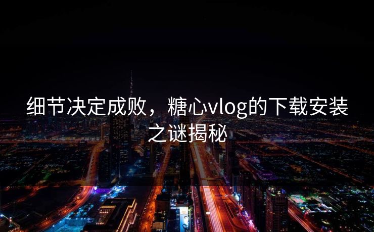 细节决定成败，糖心vlog的下载安装之谜揭秘
