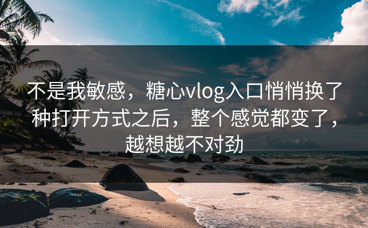 不是我敏感，糖心vlog入口悄悄换了种打开方式之后，整个感觉都变了，越想越不对劲