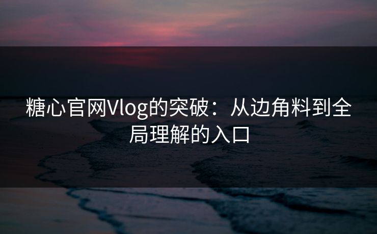 糖心官网Vlog的突破：从边角料到全局理解的入口