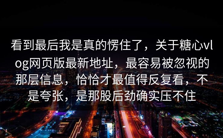 看到最后我是真的愣住了,关于糖心vlog网页版最新地址,最容易被忽视的那层信息,恰恰才最值得反复看,不是夸张,是那股后劲确实压不住 看到最后我是真的愣住了,关于糖心vlog网页版最新地址,最容易被忽视的那层信息,恰恰才最值得反复看,不是夸张,是那股后劲确实压不住