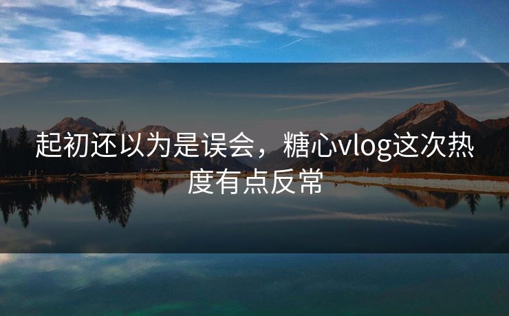 起初还以为是误会，糖心vlog这次热度有点反常