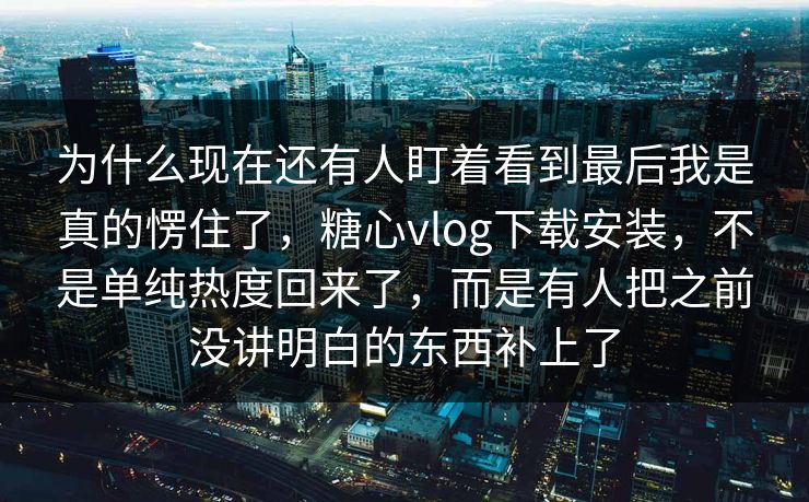 为什么现在还有人盯着看到最后我是真的愣住了，糖心vlog下载安装，不是单纯热度回来了，而是有人把之前没讲明白的东西补上了