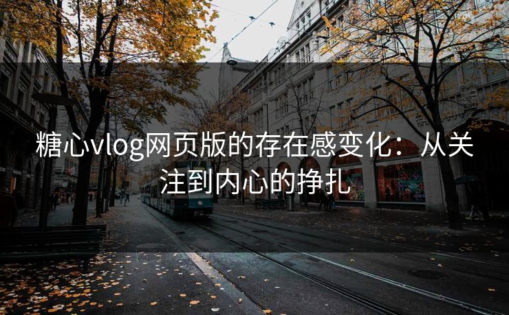 糖心vlog网页版的存在感变化：从关注到内心的挣扎
