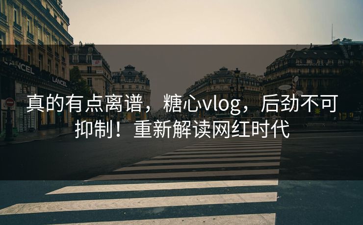 真的有点离谱，糖心vlog，后劲不可抑制！重新解读网红时代