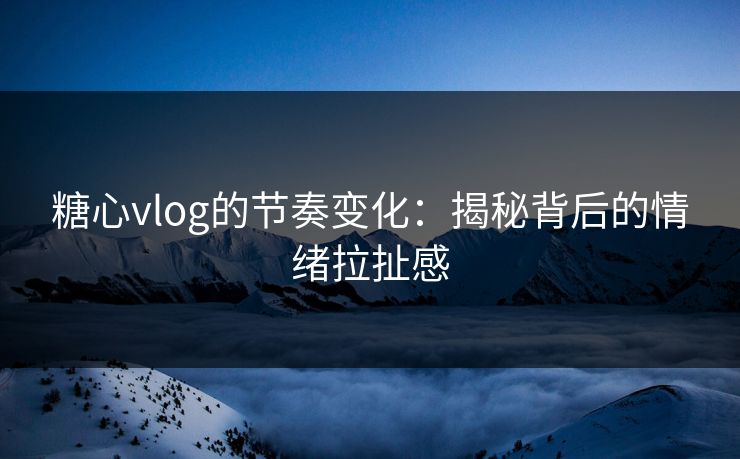 糖心vlog的节奏变化：揭秘背后的情绪拉扯感