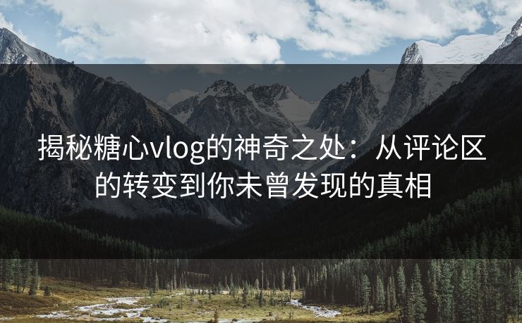 揭秘糖心vlog的神奇之处：从评论区的转变到你未曾发现的真相