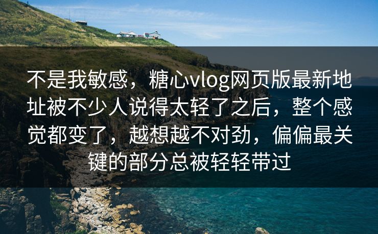 不是我敏感，糖心vlog网页版最新地址被不少人说得太轻了之后，整个感觉都变了，越想越不对劲，偏偏最关键的部分总被轻轻带过