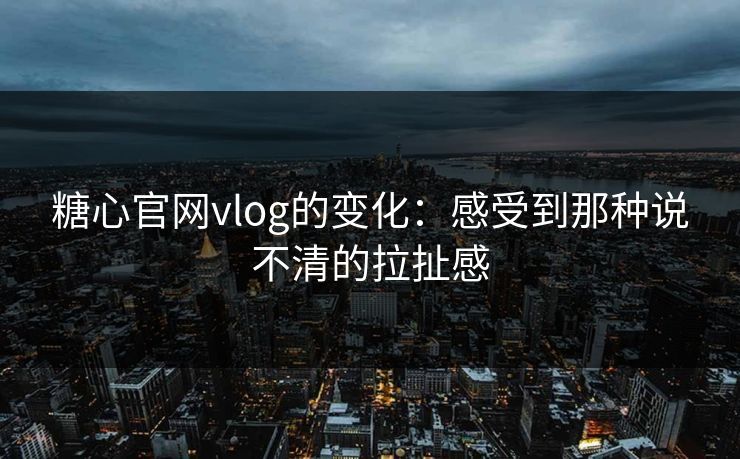 糖心官网vlog的变化：感受到那种说不清的拉扯感