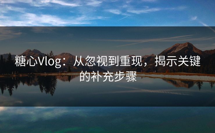 糖心Vlog：从忽视到重现，揭示关键的补充步骤